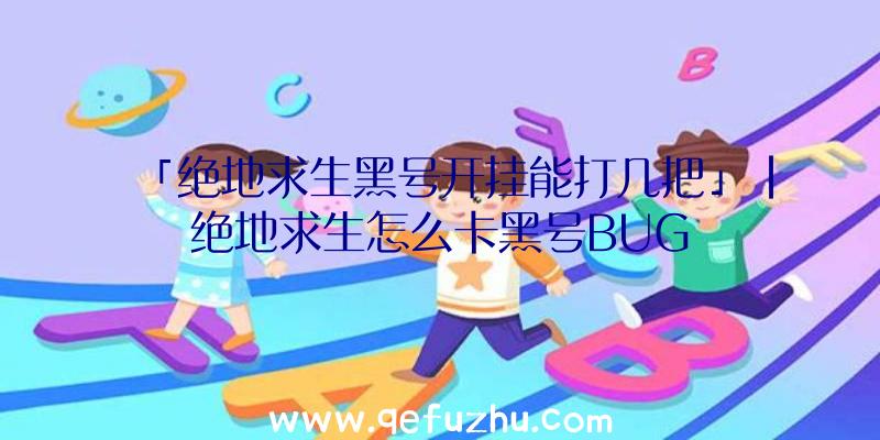 「绝地求生黑号开挂能打几把」|绝地求生怎么卡黑号BUG